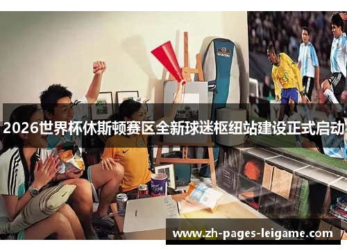 2026世界杯休斯顿赛区全新球迷枢纽站建设正式启动