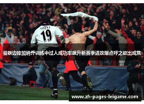 曼联边锋加纳乔训练中过人成功率飙升新赛季进攻爆点呼之欲出成焦