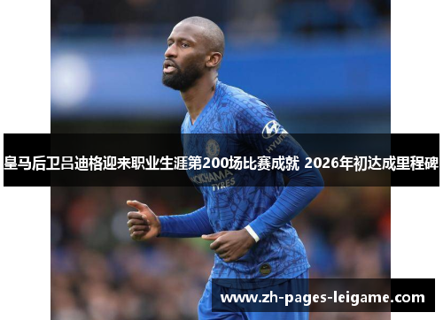 皇马后卫吕迪格迎来职业生涯第200场比赛成就 2026年初达成里程碑